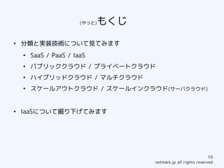 (やっと)もくじ　　　
●
    分類と実装技術について見てみます
    ●
        SaaS / PaaS / IaaS
    ●
        パブリッククラウド / ブライベートクラウド
    ●
        ハイブリッドクラウド / マルチクラウド
    ●
        スケールアウトクラウド / スケールインクラウド(サーバクラウド)


●
    IaaSについて掘り下げてみます




                                                                  10
                                      netmark.jp all rights reserved
 