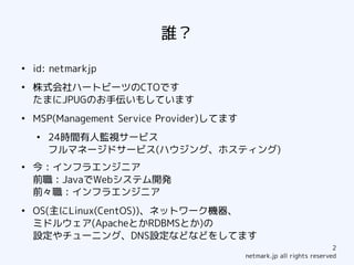 誰？
●
    id: netmarkjp
●
    株式会社ハートビーツのCTOです
    たまにJPUGのお手伝いもしています
●
    MSP(Management Service Provider)してます
    ●
        24時間有人監視サービス
        フルマネージドサービス(ハウジング、ホスティング)
●
    今：インフラエンジニア
    前職：JavaでWebシステム開発
    前々職：インフラエンジニア
●
    OS(主にLinux(CentOS))、ネットワーク機器、
    ミドルウェア(ApacheとかRDBMSとか)の
    設定やチューニング、DNS設定などなどをしてます
                                                                        2
                                           netmark.jp all rights reserved
 
