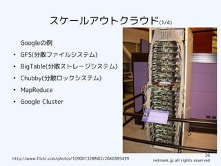 スケールアウトクラウド(1/4)

    Googleの例
●
    GFS(分散ファイルシステム)
●
    BigTable(分散ストレージシステム)
●
    Chubby(分散ロックシステム)
●
    MapReduce
●
    Google Cluster




                                                                                   26
http://www.flickr.com/photos/10900132@N02/2040385439   netmark.jp all rights reserved
 