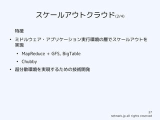 スケールアウトクラウド(2/4)

    特徴
●
    ミドルウェア・アプリケーション実行環境の層でスケールアウトを
    実現
    ●
        MapReduce + GFS, BigTable
    ●
        Chubby
●
    超分散環境を実現するための技術開発




                                                                27
                                    netmark.jp all rights reserved
 