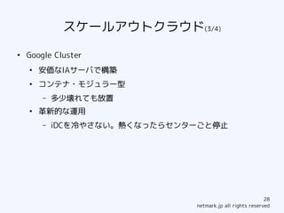 スケールアウトクラウド(3/4)
●
    Google Cluster
    ●
        安価なIAサーバで構築
    ●
        コンテナ・モジュラー型
        –   多少壊れても放置
    ●
        革新的な運用
        –   iDCを冷やさない。熱くなったらセンターごと停止




                                                           28
                               netmark.jp all rights reserved
 