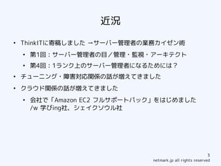 近況
●
    ThinkITに寄稿しました →サーバー管理者の業務カイゼン術
    ●
        第1回：サーバー管理者の目／管理・監視・アーキテクト
    ●
        第4回：1ランク上のサーバー管理者になるためには？
●
    チューニング・障害対応関係の話が増えてきました
●
    クラウド関係の話が増えてきました
    ●
        会社で「Amazon EC2 フルサポートパック」をはじめました
        /w 学びing社、シェイクソウル社




                                                            3
                               netmark.jp all rights reserved
 