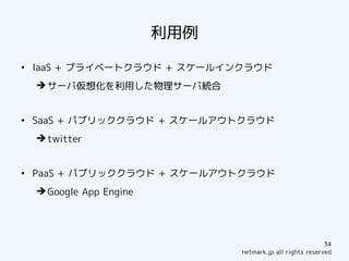 利用例
●
    IaaS + プライベートクラウド + スケールインクラウド
    ➔ サーバ仮想化を利用した物理サーバ統合


●
    SaaS + パブリッククラウド + スケールアウトクラウド
    ➔ twitter


●
    PaaS + パブリッククラウド + スケールアウトクラウド
    ➔ Google App Engine




                                                            34
                                netmark.jp all rights reserved
 