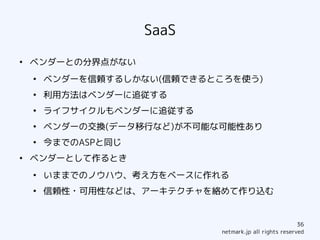 SaaS
●
    ベンダーとの分界点がない
    ●
        ベンダーを信頼するしかない(信頼できるところを使う)
    ●
        利用方法はベンダーに追従する
    ●
        ライフサイクルもベンダーに追従する
    ●
        ベンダーの交換(データ移行など)が不可能な可能性あり
    ●
        今までのASPと同じ
●
    ベンダーとして作るとき
    ●
        いままでのノウハウ、考え方をベースに作れる
    ●
        信頼性・可用性などは、アーキテクチャを絡めて作り込む


                                                         36
                             netmark.jp all rights reserved
 