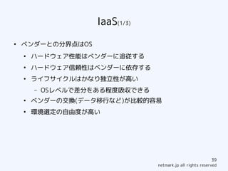 IaaS(1/3)
●
    ベンダーとの分界点はOS
    ●
        ハードウェア性能はベンダーに追従する
    ●
        ハードウェア信頼性はベンダーに依存する
    ●
        ライフサイクルはかなり独立性が高い
        –   OSレベルで差分をある程度吸収できる
    ●
        ベンダーの交換(データ移行など)が比較的容易
    ●
        環境選定の自由度が高い




                                                             39
                                 netmark.jp all rights reserved
 