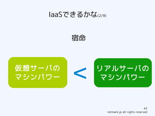 IaaSできるかな(2/9)


         宿命



仮想サーバの
マシンパワー   ＜     リアルサーバの
                マシンパワー



                                                 43
                     netmark.jp all rights reserved
 