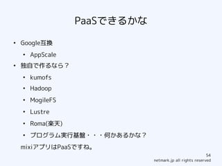 PaaSできるかな
●
    Google互換
    ●
        AppScale
●
    独自で作るなら？
    ●
        kumofs
    ●
        Hadoop
    ●
        MogileFS
    ●
        Lustre
    ●
        Roma(楽天)
    ●
        プログラム実行基盤・・・何かあるかな？
    mixiアプリはPaaSですね。
                                                           54
                               netmark.jp all rights reserved
 