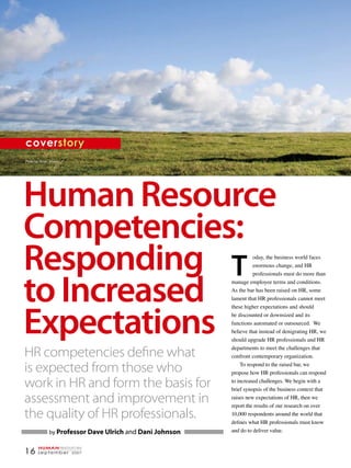 coverstory
Photo by: René Mansi




Human Resource
Competencies:
Responding T                                                         oday, the business world faces
                                                                     enormous change, and HR




to Increased
                                                                     professionals must do more than
                                                           manage employee terms and conditions.
                                                           As the bar has been raised on HR, some
                                                           lament that HR professionals cannot meet




Expectations
                                                           these higher expectations and should
                                                           be discounted or downsized and its
                                                           functions automated or outsourced. We
                                                           believe that instead of denigrating HR, we
                                                           should upgrade HR professionals and HR
                                                           departments to meet the challenges that
HR competencies define what                                confront contemporary organization.

is expected from those who                                     To respond to the raised bar, we
                                                           propose how HR professionals can respond

work in HR and form the basis for                          to increased challenges. We begin with a
                                                           brief synopsis of the business context that

assessment and improvement in                              raises new expectations of HR, then we
                                                           report the results of our research on over
the quality of HR professionals.                           10,000 respondents around the world that
                                                           defines what HR professionals must know
               by Professor Dave Ulrich and Dani Johnson   and do to deliver value.


        HUMANresources
16      september 2007
 