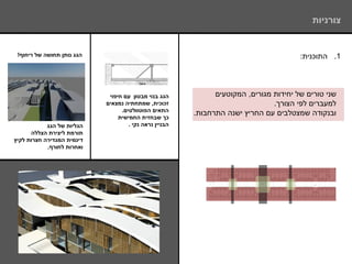 ‫צורניות‬


 ‫הגג נותן תחושה של ריחוף!‬                                                               ‫1. התוכנית:‬




                             ‫הגג בנוי מבטון עם חיפוי‬           ‫שני טורים של יחידות מגורים, המקוטעים‬
                            ‫זכוכית, שמתחתיה נמצאים‬                              ‫למעברים לפי הצורך.‬
                                  ‫התאים הפוטוולטים.‬
                                                         ‫ובנקודה שמצטלבים עם החריץ ישנה התרחבות.‬
                                 ‫כך שבחזית החמישית‬
            ‫הגליות של הגג‬            ‫הבניין נראה נקי .‬
      ‫תורמת ליצירת הצללה‬
‫דינמית המגדירה חצרות לקיץ‬
            ‫ואחרות לחורף.‬
 