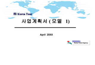 April  20XX 사업계획서 ( 모델  1)  ㈜ Korea Tour  Korea Travel Agency 