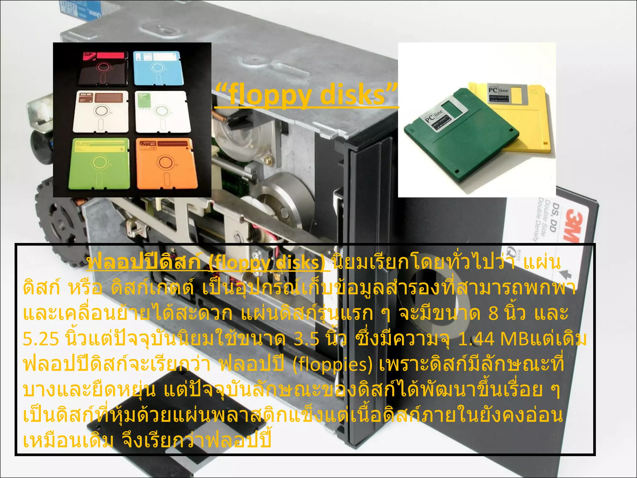 ฟลอปปีดิสก์   (floppy disks)  นิยมเรียกโดยทั่วไปว่า แผ่นดิสก์ หรือ ดิสก์เกตต์ เป็นอุปกรณ์เก็บข้อมูลสำรองที่สามารถพกพาและเคลื่อนย้ายได้สะดวก แผ่นดิสก์รุ่นแรก ๆ จะมีขนาด  8  นิ้ว และ  5.25  นิ้วแต่ปัจจุบันนิยมใช้ขนาด  3.5  นิ้ว ซึ่งมีความจุ  1.44 MB แต่เดิมฟลอปปีดิสก์จะเรียกว่า ฟลอปปี  ( floppies)  เพราะดิสก์มีลักษณะที่บางและยืดหยุ่น แต่ปัจจุบันลักษณะของดิสก์ได้พัฒนาขึ้นเรื่อย ๆ เป็นดิสก์ที่หุ้มด้วยแผ่นพลาสติกแข็งแต่เนื้อดิสก์ภายในยังคงอ่อนเหมือนเดิม จึงเรียกว่าฟลอปปี้ “ floppy disks” 