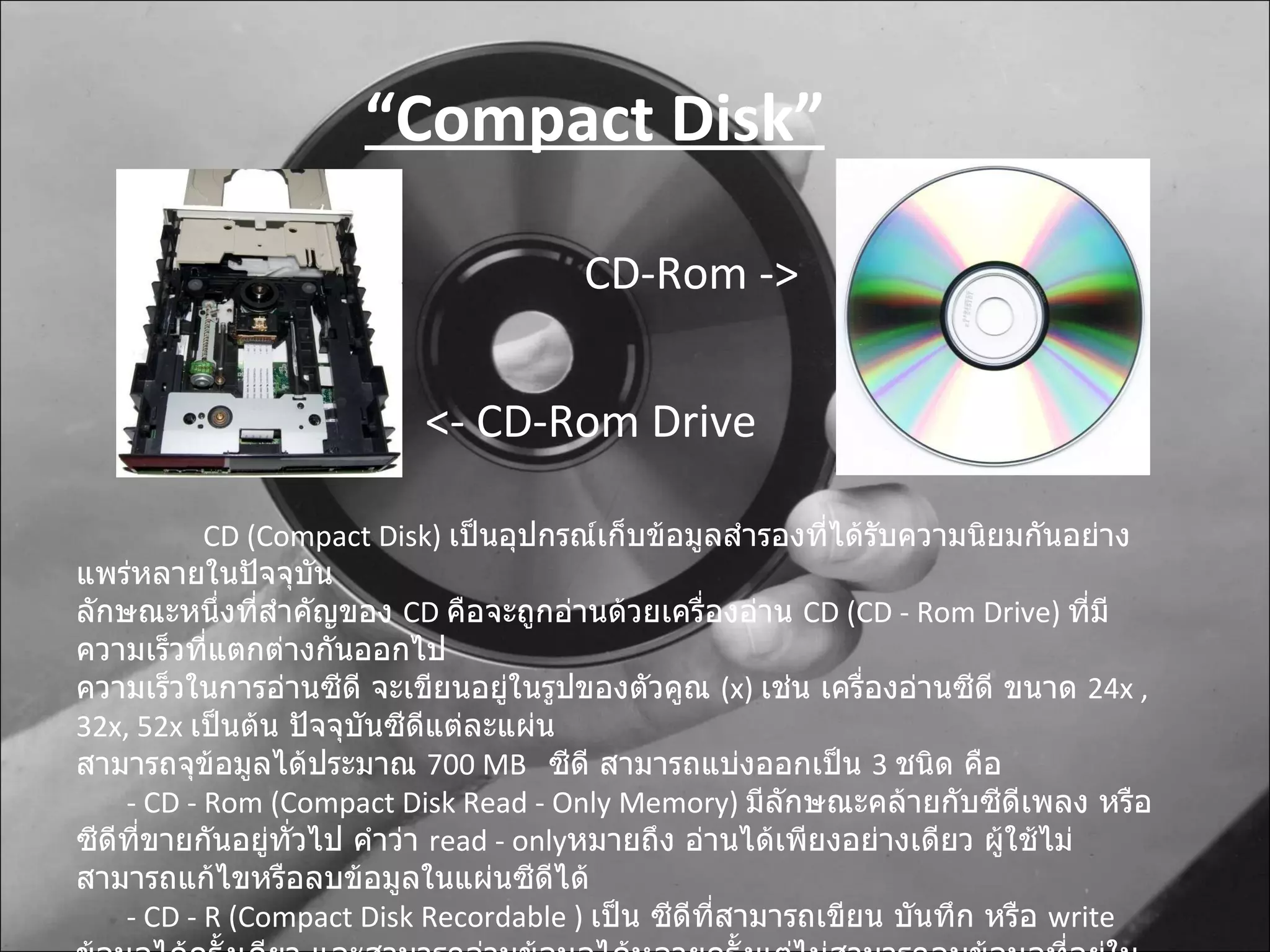 CD  ( Compact Disk )  เป็นอุปกรณ์เก็บข้อมูลสำรองที่ได้รับความนิยมกันอย่างแพร่หลายในปัจจุบัน ลักษณะหนึ่งที่สำคัญของ  CD  คือจะถูกอ่านด้วยเครื่องอ่าน  CD (CD - Rom Drive)  ที่มีความเร็วที่แตกต่างกันออกไป ความเร็วในการอ่านซีดี จะเขียนอยู่ในรูปของตัวคูณ  ( x)  เช่น เครื่องอ่านซีดี ขนาด  24 x , 32 x,  52 x  เป็นต้น ปัจจุบันซีดีแต่ละแผ่น สามารถจุข้อมูลได้ประมาณ  700  MB  ซีดี สามารถแบ่งออกเป็น  3  ชนิด คือ -  CD - Rom (Compact Disk Read - Only Memory)  มีลักษณะคล้ายกับซีดีเพลง หรือ ซีดีที่ขายกันอยู่ทั่วไป คำว่า  read - only หมายถึง อ่านได้เพียงอย่างเดียว ผู้ใช้ไม่สามารถแก้ไขหรือลบข้อมูลในแผ่นซีดีได้ -  CD - R (Compact Disk Recordable )  เป็น ซีดีที่สามารถเขียน บันทึก หรือ  write  ข้อมูลได้ครั้งเดียว และสามารถอ่านข้อมูลได้หลายครั้งแต่ไม่สามารถลบข้อมูลที่อยู่ใน  CD - R  ได้ -  CD - RW (Compact Disk Rewriteable  หรือ  Erasable Optical Disk)  ซีดีประเภทนี้คล้ายกับ  CD – R   ต่างกันที่สามารถเปลี่ยนแปลงข้อมูลได้ คือ สามารถอ่านและเขียนข้อมูลได้หลายครั้ง “ Compact Disk” <- CD-Rom Drive CD-Rom -> 