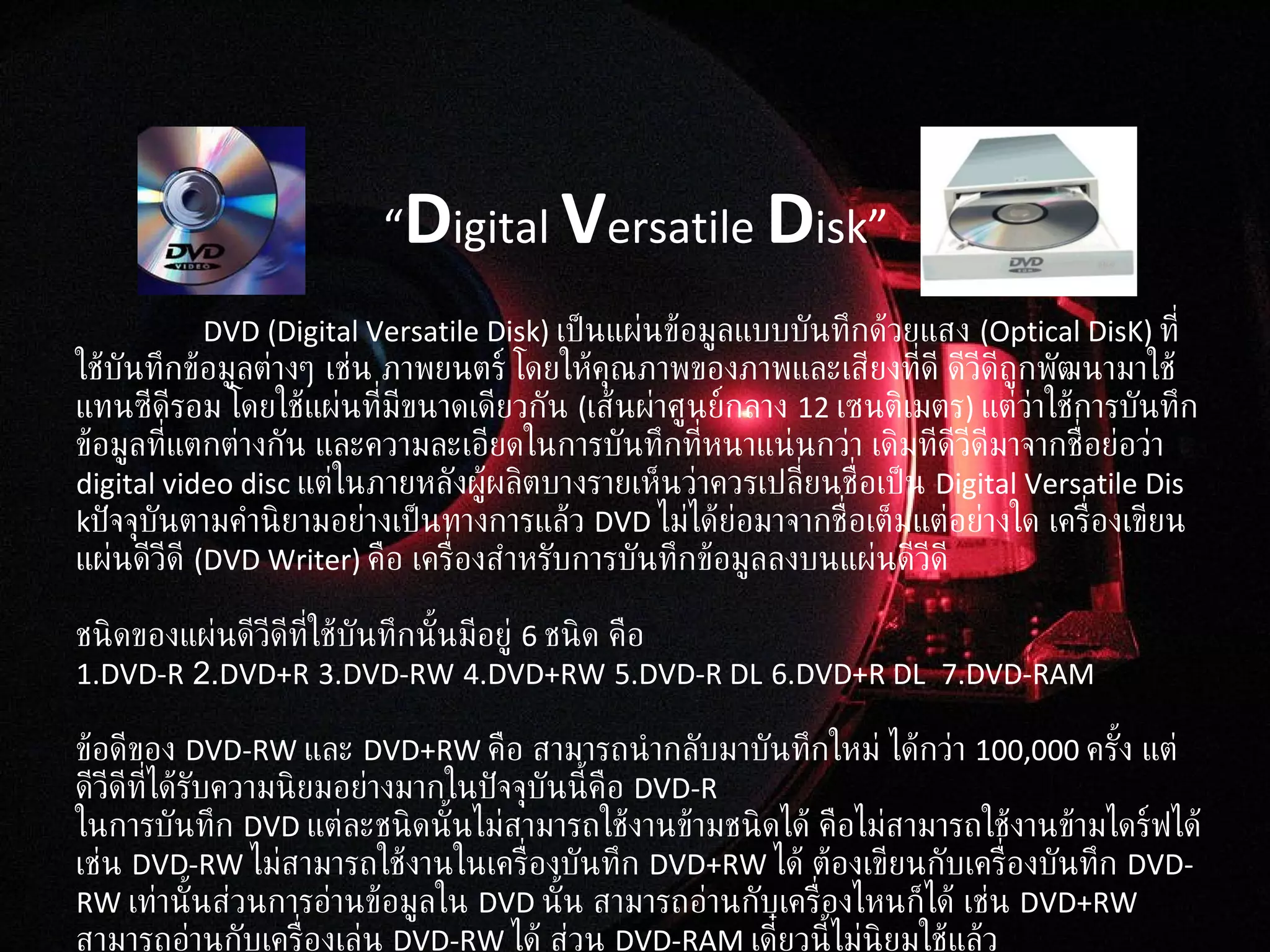 DVD  ( Digital Versatile Disk )  เป็นแผ่นข้อมูลแบบบันทึกด้วยแสง  ( Optical DisK)  ที่ใช้บันทึกข้อมูลต่างๆ เช่น ภาพยนตร์ โดยให้คุณภาพของภาพและเสียงที่ดี ดีวีดีถูกพัฒนามาใช้แทนซีดีรอม โดยใช้แผ่นที่มีขนาดเดียวกัน  ( เส้นผ่าศูนย์กลาง  12  เซนติเมตร )  แต่ว่าใช้การบันทึกข้อมูลที่แตกต่างกัน และความละเอียดในการบันทึกที่หนาแน่นกว่า   เดิมทีดีวีดีมาจากชื่อย่อว่า  digital video disc  แต่ในภายหลังผู้ผลิตบางรายเห็นว่าควรเปลี่ยนชื่อเป็น  Digital Versatile Disk ปัจจุบันตามคำนิยามอย่างเป็นทางการแล้ว  DVD  ไม่ได้ย่อมาจากชื่อเต็มแต่อย่างใด   เครื่องเขียนแผ่นดีวีดี  ( DVD Writer)  คือ เครื่องสำหรับการบันทึกข้อมูลลงบนแผ่นดีวีดี ชนิดของแผ่นดีวีดีที่ใช้บันทึกนั้นมีอยู่  6  ชนิด คือ 1.DVD-R  2. DVD+R   3.DVD-RW   4.DVD+RW   5.DVD-R DL   6.DVD+R DL  7.DVD-RAM ข้อดีของ  DVD-RW  และ  DVD+RW  คือ สามารถนำกลับมาบันทึกใหม่ ได้กว่า   100,000  ครั้ง แต่ดีวีดีที่ได้รับความนิยมอย่างมากในปัจจุบันนี้คือ  DVD-R ในการบันทึก  DVD  แต่ละชนิดนั้นไม่สามารถใช้งานข้ามชนิดได้ คือไม่สามารถใช้งานข้ามไดร์ฟได้ เช่น  DVD-RW  ไม่สามารถใช้งานในเครื่องบันทึก   DVD+RW  ได้ ต้องเขียนกับเครื่องบันทึก  DVD-RW  เท่านั้นส่วนการอ่านข้อมูลใน  DVD  นั้น สามารถอ่านกับเครื่องไหนก็ได้ เช่น  DVD+RW  สามารถอ่านกับเครื่องเล่น  DVD-RW  ได้ ส่วน  DVD-RAM  เดี๋ยวนี้ไม่นิยมใช้แล้ว “ D igital  V ersatile  D isk” 