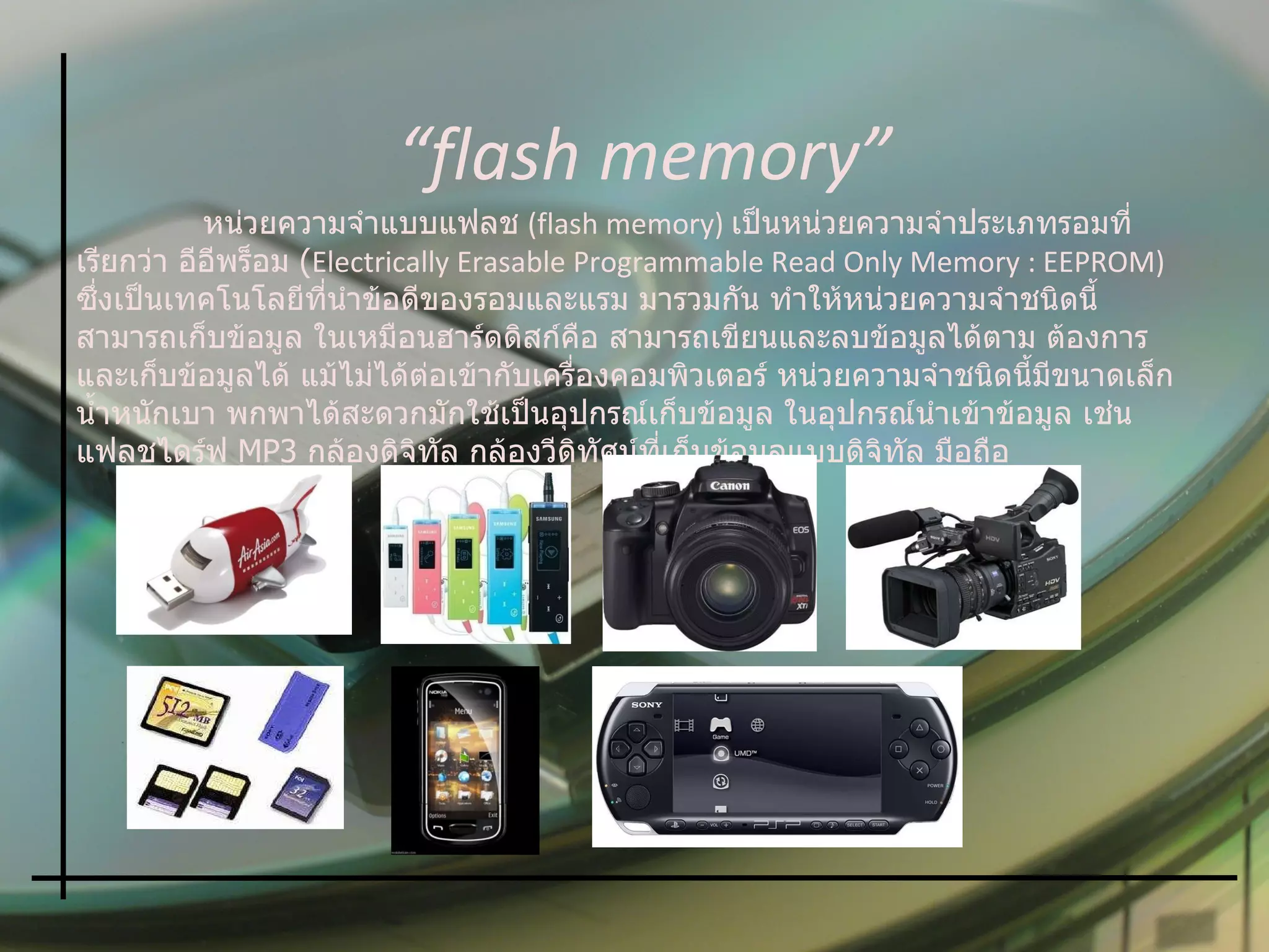 หน่วยความจำแบบแฟลช   (flash memory)  เป็นหน่วยความจำประเภทรอมที่เรียกว่า อีอีพร็อม  ( Electrically Erasable Programmable Read Only Memory : EEPROM)  ซึ่งเป็นเทคโนโลยีที่นำข้อดีของรอมและแรม มารวมกัน ทำให้หน่วยความจำชนิดนี้สามารถเก็บข้อมูล ในเหมือนฮาร์ดดิสก์คือ สามารถเขียนและลบข้อมูลได้ตาม ต้องการ และเก็บข้อมูลได้ แม้ไม่ได้ต่อเข้ากับเครื่องคอมพิวเตอร์ หน่วยความจำชนิดนี้มีขนาดเล็ก น้ำหนักเบา พกพาได้สะดวกมักใช้เป็นอุปกรณ์เก็บข้อมูล ในอุปกรณ์นำเข้าข้อมูล เช่น แฟลชไดร์ฟ  MP3  กล้องดิจิทัล กล้องวีดิทัศน์ที่เก็บข้อมูลแบบดิจิทัล มือถือ “ flash memory” 