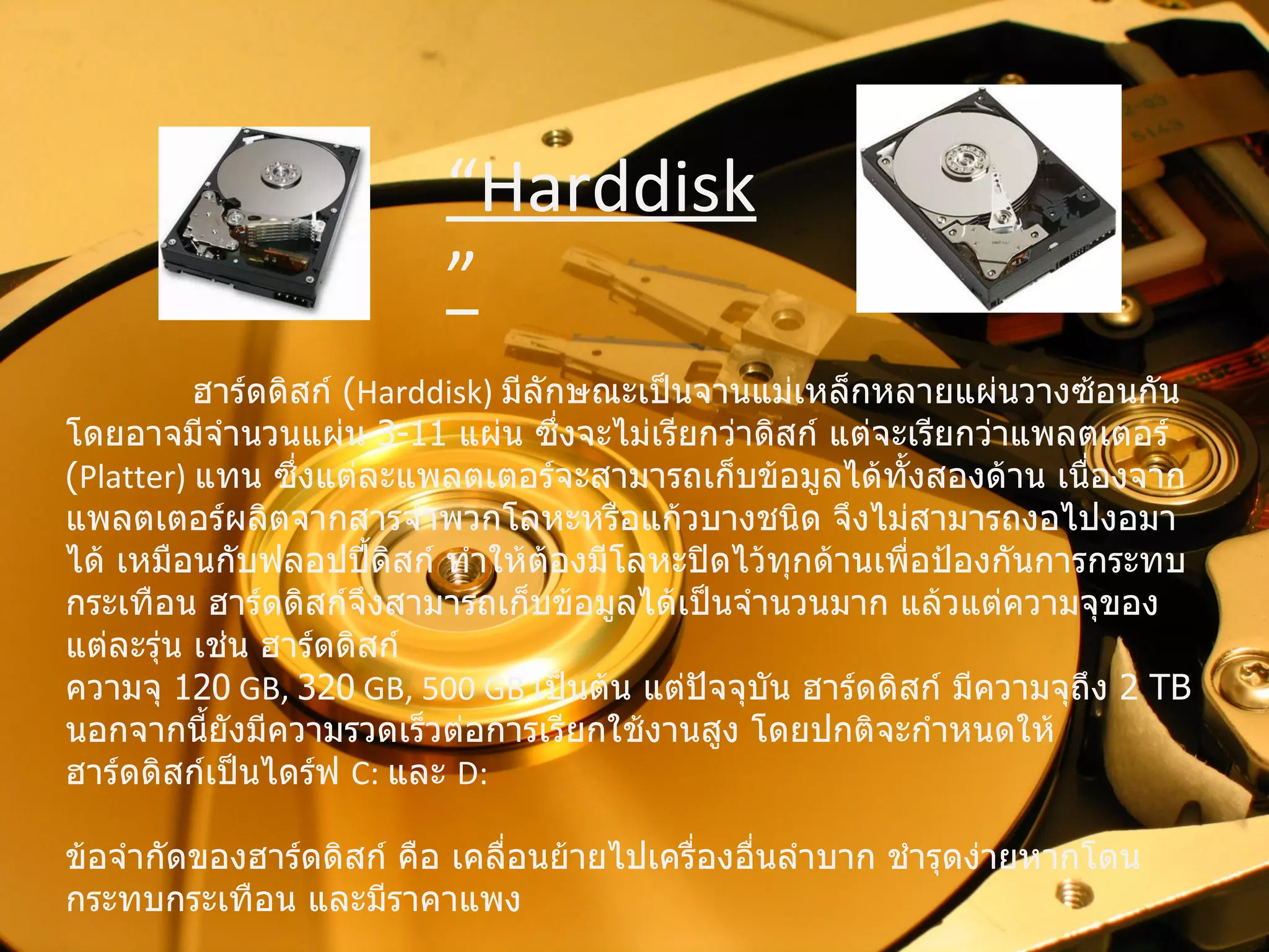 ฮาร์ดดิสก์  ( Harddisk)  มีลักษณะเป็นจานแม่เหล็กหลายแผ่นวางซ้อนกัน โดยอาจมีจำนวนแผ่น  3-11  แผ่น ซึ่งจะไม่เรียกว่าดิสก์ แต่จะเรียกว่าแพลตเตอร์  ( Platter)  แทน ซึ่งแต่ละแพลตเตอร์จะสามารถเก็บข้อมูลได้ทั้งสองด้าน เนื่องจากแพลตเตอร์ผลิตจากสารจำพวกโลหะหรือแก้วบางชนิด จึงไม่สามารถงอไปงอมาได้   เหมือนกับฟลอปปี้ดิสก์ ทำให้ต้องมีโลหะปิดไว้ทุกด้านเพื่อป้องกันการกระทบกระเทือน   ฮาร์ดดิสก์จึงสามารถเก็บข้อมูลได้เป็นจำนวนมาก แล้วแต่ความจุของแต่ละรุ่น เช่น ฮาร์ดดิสก์  ความจุ  120  GB,  320  GB, 500 GB  เป็นต้น แต่ปัจจุบัน ฮาร์ดดิสก์ มีความจุถึง  2  TB   นอกจากนี้ยังมีความรวดเร็วต่อการเรียกใช้งานสูง โดยปกติจะกำหนดให้ฮาร์ดดิสก์เป็นไดร์ฟ  C:  และ  D:   ข้อจำกัดของฮาร์ดดิสก์ คือ เคลื่อนย้ายไปเครื่องอื่นลำบาก ชำรุดง่ายหากโดนกระทบกระเทือน   และมีราคาแพง “ Harddisk” 