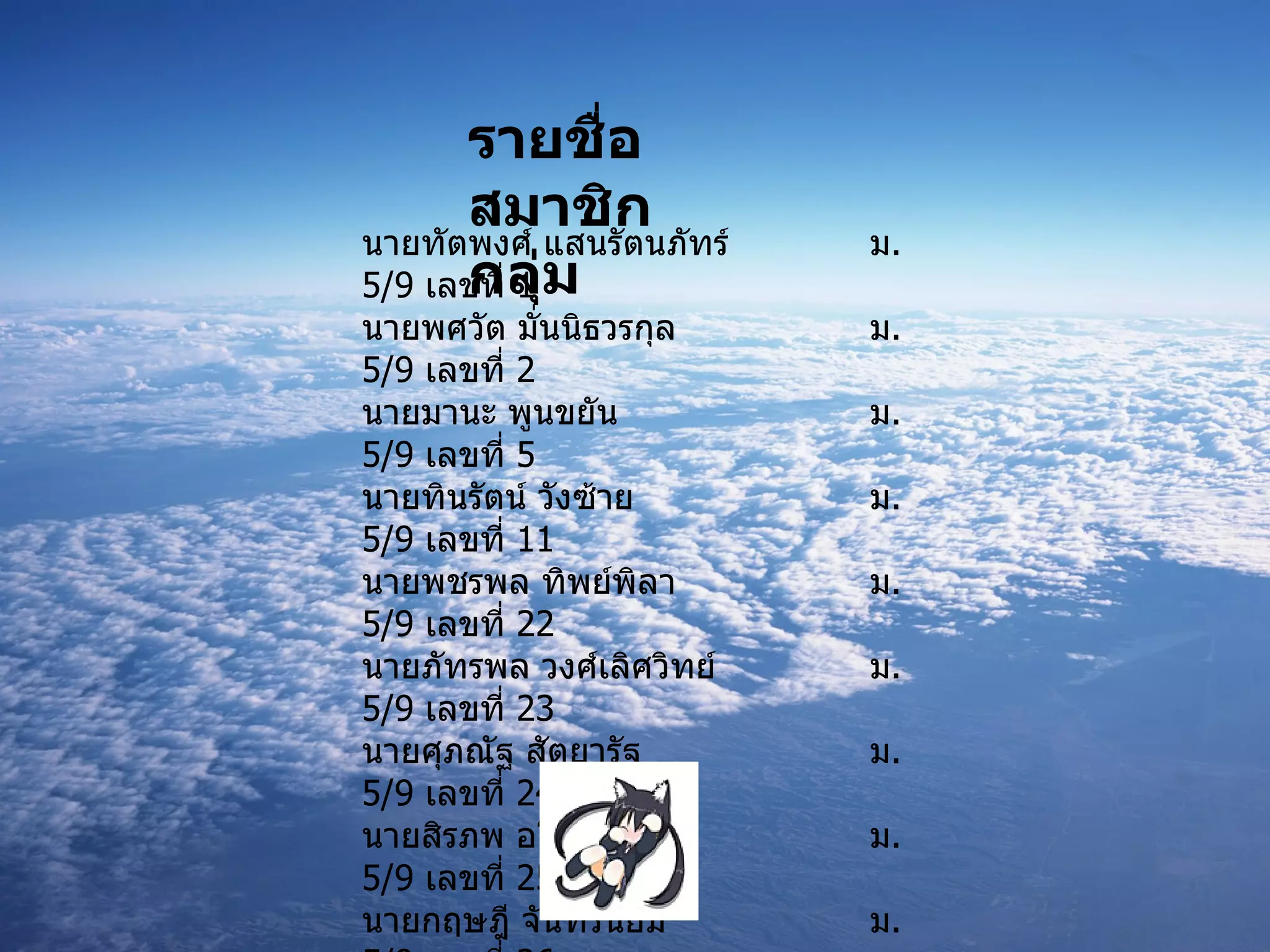 นายทัตพงศ์ แสนรัตนภัทร์ ม .5/9  เลขที่  1  นายพศวัต มั่นนิธวรกุล ม .5/9  เลขที่  2 นายมานะ พูนขยัน ม .5/9  เลขที่  5 นายทินรัตน์ วังซ้าย ม .5/9  เลขที่  11 นายพชรพล ทิพย์พิลา ม .5/9  เลขที่  22 นายภัทรพล วงศ์เลิศวิทย์ ม .5/9  เลขที่  23 นายศุภณัฐ สัตยารัฐ ม .5/9  เลขที่  24 นายสิรภพ อโนมกิติ  ม .5/9  เลขที่  25 นายกฤษฎี จันทร์นิยม ม .5/9  เลขที่  26 นายชัฏชยุตม์ สุรพิทยานนท์ ม .5/9  เลขที่  30 นายวีรพัศ ภคกษมา ม .5/9  เลขที่  32 นายศิวกร มาาศิลป์ ม .5/9  เลขที่  35 รายชื่อสมาชิกกลุ่ม 