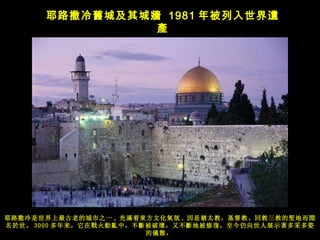 耶路撒冷 舊城及其城牆   1981 年被列入世界遺產 耶路撒冷是世界上最古老的城市之一 , 充 滿着東方文化氣氛 , 因是猶太教，基督教、回教三教的聖地而聞名於世。 3000 多年来， 它在戰火動亂中，不斷被破壞，又不斷地被修復，至今仍向世人展示著多采多姿的儀態。   