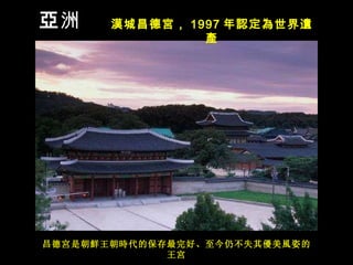 昌德 宮 是朝 鮮 王朝 時 代的保存最完好、至今仍不失其 優 美 風 姿的王 宮 亞 洲 漢城昌德宮， 1997 年 認定為世界遺產 