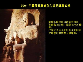 2001 年 雲岡石窟被列入世界遺產名錄   雲岡石窟位於山西省大同市 有窟龕 252 個，造像 51000 餘尊， 代表了公元 5 世纪至 6 世 紀時 中國傑出的佛教石窟藝術。   