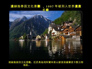 達赫施泰因文化景觀 。 位於奥地利阿爾卑斯山脈東部薩爾茨卡默古特地區 。   達 赫施泰因文化景 觀   ， 1997 年被列入世界 遺產 名 錄   