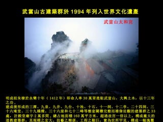 武 當山太和宮   武 當山古建築群於 1994 年列入世界文化 遺產   明成祖朱棣 於永樂十年（ 1412 年）即命人率 30 萬眾進駐武當山，大興土木，以十三年之功 ,  建成 後形成的三潭、九泉、九井、九台、十池、十石、十一洞、十二亭、二十四洞、 三十六庵堂、三十九 橋樑、三十六崖和七十二峰等整套關聯完整而雄偉壯觀的建築群之 33 處 ， 計殿堂廟宇 2 萬多間 , 總 占地面 積 160 萬平方米，超過故宫一倍以上，構成龐大的道教建築群，其規模之宏大、技藝之精湛、工程之艱巨，實為世所罕見 , 構 成一幅瑰 麗無 比的丹青 畫 卷。 