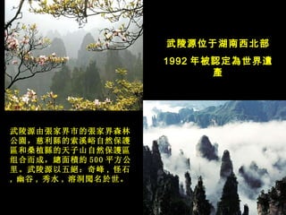 武陵源位于湖南西北部 1992 年被 認 定 為 世界 遺產 武陵源 由 張家界市的張家界森林公園， 慈利 縣的索溪峪自然保護區和桑植縣的天子山自然保護區组合而成，總面積約 500 平方公里 。武陵源以五絕：奇峰 , 怪石 , 幽谷 , 秀水 , 溶洞聞名於世。   