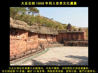 大足石刻位於重 慶 大足 縣 境內 ， 代表中 國 唐、宋 時 期的石刻造像 藝術， 有石刻造像 70 多 處 ， 總計 10 萬 多 尊 ， 與 敦煌莫高窟、 雲岡 石窟、 龍門 石窟 齊 名 。 大足石刻 1999 年列入世界文化 遺產   