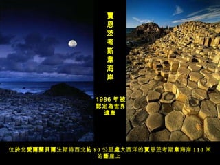 賈恩茨考斯韋海岸   位 於 北 愛爾蘭貝爾 法斯特西北 約 80 公里 處 大西洋的 賈 恩茨考斯 韋 海岸 110 米的 斷 崖上   1986 年被 認定為世界遺產   