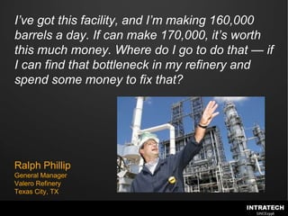 I’ve got this facility, and I’m making 160,000 barrels a day. If can make 170,000, it’s worth this much money. Where do I go to do that — if I can find that bottleneck in my refinery and spend some money to fix that?Ralph PhillipGeneral ManagerValero RefineryTexas City, TX
