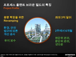 프로세스 플랜트 브라운 필드의 특징Project Profile용량 확장을 위한 Revamping최대 3억달러환경, 안전 법규에 따른 개선 공사2주에서 6개월원단위 관리,분단위 관리,셧다운유지 보수강화되는 각종 규제에 대한 컴플라이언스와, 경쟁을차별화하기 위한  공정개선을 위해 끊임없이 리비젼 되는 P&ID