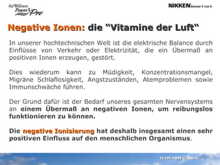 Negative Ionen:  die “Vitamine der Luft“ In unserer hochtechnischen Welt ist die elektrische Balance durch Einflüsse von Verkehr oder Elektrizität, die ein Übermaß an positiven Ionen erzeugen, gestört.  Dies wiederum kann zu Müdigkeit, Konzentrationsmangel, Migräne Schlaflosigkeit, Angstzuständen, Atemproblemen sowie Immunschwäche führen. Der Grund dafür ist der Bedarf unseres gesamten Nervensystems an  einem Übermaß an negativen Ionen, um reibungslos funktionieren zu können. Die   negative Ionisierung  hat deshalb insgesamt einen sehr positiven Einfluss auf den menschlichen Organismus . 