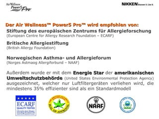 Der Air Wellness™ Power5 Pro™ wird empfohlen von: Stiftung des europäischen Zentrums für Allergieforschung  (European Centre for Allergy Research Foundation – ECARF) Britische Allergiestiftung  (British Allergy Foundation)  Norwegischen Asthma- und Allergieforum  (Norges Astmaog Allergiforbund – NAAF) Außerdem wurde er mit dem  Energie Star  der  amerikanischen Umweltschutzbehörde  (United States Environmental Protection Agency)  ausgezeichnet, welcher nur Luftfiltergeräten verliehen wird, die mindestens 35% effizienter sind als ein Standardmodell 