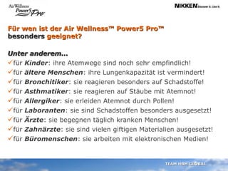 Für wen ist der Air Wellness™ Power5 Pro™  besonders  geeignet? Unter anderem... für  Kinder : ihre Atemwege sind noch sehr empfindlich! für  ältere Menschen : ihre Lungenkapazität ist vermindert!  für  Bronchitiker : sie reagieren besonders auf Schadstoffe! für  Asthmatiker : sie reagieren auf Stäube mit Atemnot!  für  Allergiker : sie erleiden Atemnot durch Pollen!  für  Laboranten : sie sind Schadstoffen besonders ausgesetzt! für  Ärzte : sie begegnen täglich kranken Menschen! für  Zahnärzte : sie sind vielen giftigen Materialien ausgesetzt! für  Büromenschen : sie arbeiten mit elektronischen Medien! 