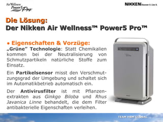 Die Lösung:  Der Nikken Air Wellness™ Power5 Pro™ •  Eigenschaften & Vorzüge: „ Grüne” Technologie : Statt Chemikalien kommen bei der Neutralisierung von Schmutzpartikeln natürliche Stoffe zum Einsatz.  Ein  Partikelsensor  misst den Verschmut-zungsgrad der Umgebung und schaltet sich im Automatikbetrieb automatisch ein. Der  Antivirusfilter  ist mit Pflanzen- extrakten aus  Ginkgo Biloba  und  Rhus Javanica Linne  behandelt, die dem Filter antibakterielle Eigenschaften verleihen. 