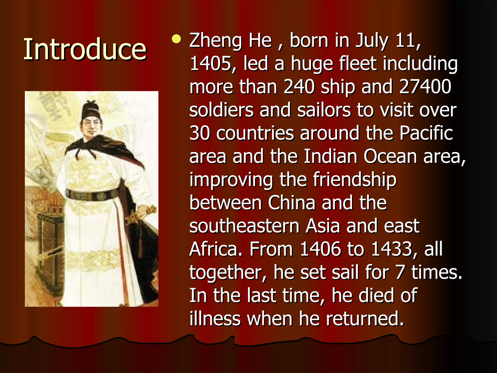 Introduce  Zheng He , born in July 11, 1405, led a huge fleet including  more than 240 ship and 27400 soldiers and sailors to visit over 30 countries around the Pacific area and the Indian Ocean area, improving the friendship between China and the southeastern Asia and east Africa. From 1406 to 1433, all together, he set sail for 7 times. In the last time, he died of illness when he returned. 