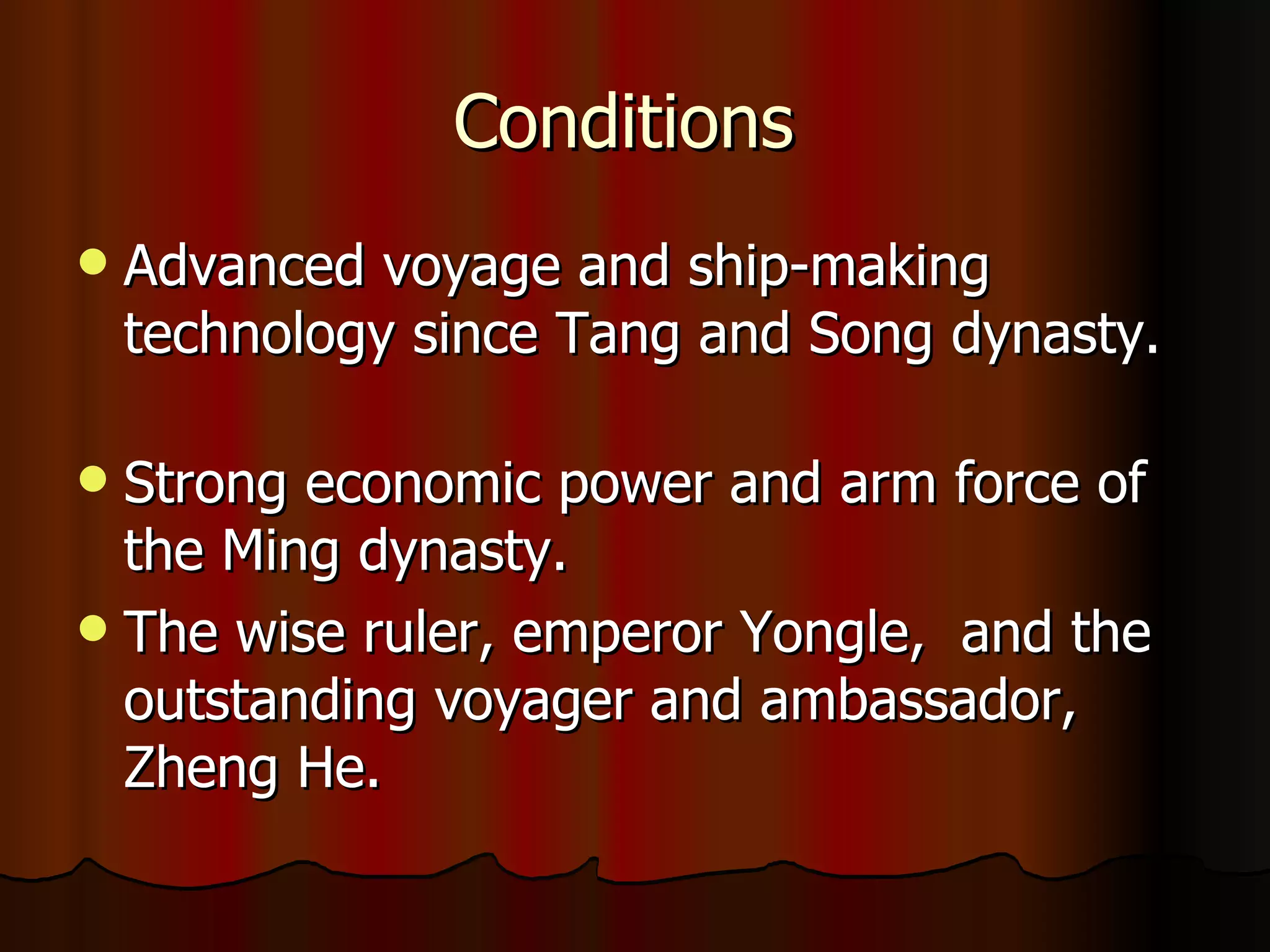 Conditions  Advanced voyage and ship-making technology since Tang and Song dynasty. Strong economic power and arm force of the Ming dynasty. The wise ruler, emperor Yongle,  and the outstanding voyager and ambassador, Zheng He.  