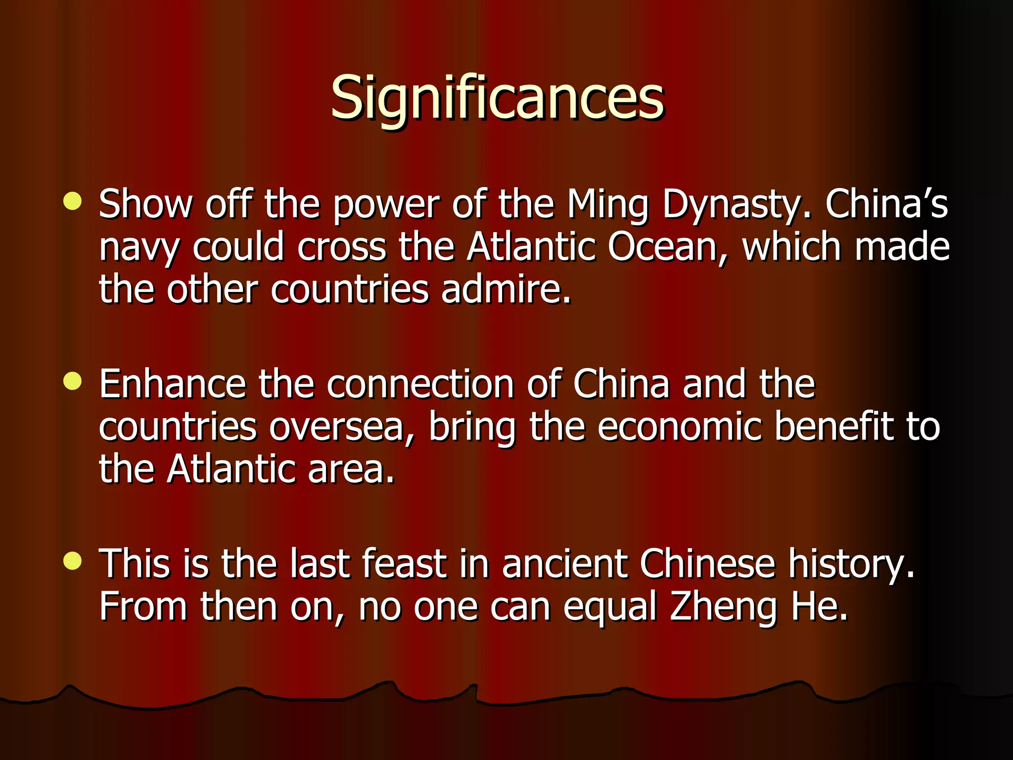 Significances  Show off the power of the Ming Dynasty. China’s navy could cross the Atlantic Ocean, which made the other countries admire. Enhance the connection of China and the countries oversea, bring the economic benefit to the Atlantic area. This is the last feast in ancient Chinese history. From then on, no one can equal Zheng He. 