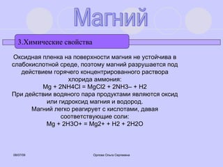 3.Химические свойства Магний Оксидная пленка на поверхности магния не устойчива в слабокислотной среде, поэтому магний разрушается под действием горячего концентрированного раствора хлорида аммония: Mg + 2NH4Cl = MgCl2 + 2NH3– + H2 При действии водяного пара продуктами являются оксид или гидроксид магния и водород. Магний легко реагирует с кислотами, давая соответствующие соли: Mg + 2H3O+ = Mg2+ + H2 + 2H2O 