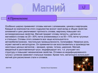 4.Применение Магний Особенно широко применяют сплавы магния с алюминием, цинком и марганцем. Каждый из компонентов этого содружества вносит свой вклад в общие свойства: алюминий и цинк увеличивают прочность сплава, марганец повышает его антикоррозионные свойства. Магний придает сплаву легкость—детали из магниевого сплава на 20—30% легче алюминиевых и на 50—75% легче чугунных и стальных. Сплавы этого элемента все чаще используются в автомобилестроении, текстильную промышленности, полиграфии. Немалую роль играет магний в металлургии. Он применяется как восстановитель в производстве некоторых ценных металлов – ванадия, хрома, титана, циркония. Магний, введенный в расплавленный чугун, модифицирует его, т.е. улучшает его структуру и повышает механические свойства. Отливки из модифицированного чугуна с успехом заменяют стальные поковки. Кроме того, металлурги используют магний для раскисления стали и сплавов. 