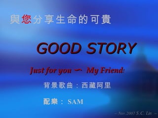 GOOD STORY Just for you 〜  My Friend ! 與 您 分享生命的可貴 背景歌曲：西藏阿里 配樂： SAM 