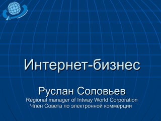 Интернет-бизнес Руслан Соловьев Regional manager of Intway World Corporation Член Совета по электронной коммерции  