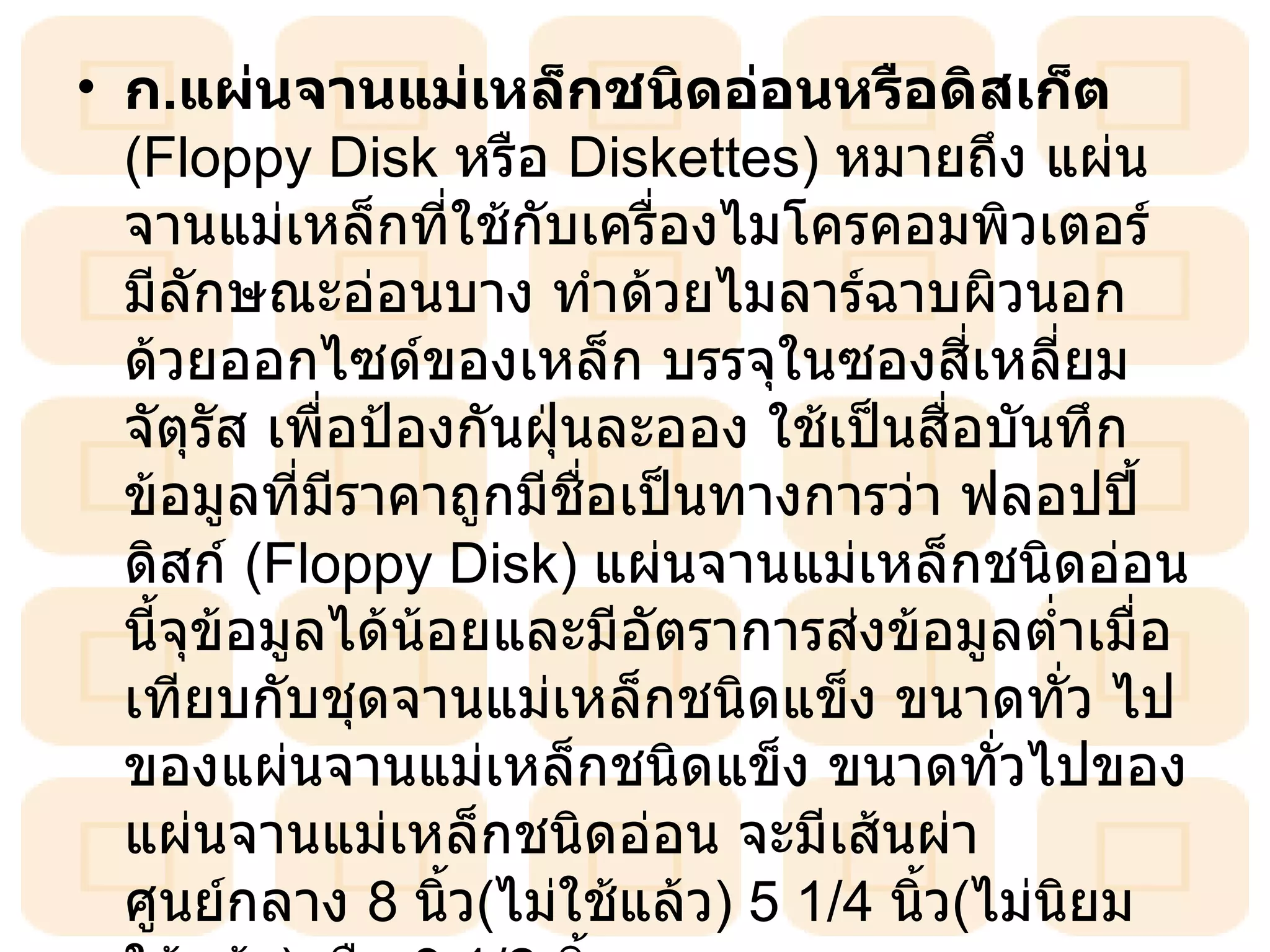 ก . แผ่นจานแม่เหล็กชนิดอ่อนหรือดิสเก็ต  (Floppy Disk  หรือ  Diskettes )  หมายถึง แผ่นจานแม่เหล็กที่ใช้กับเครื่องไมโครคอมพิวเตอร์ มีลักษณะอ่อนบาง ทำด้วยไมลาร์ฉาบผิวนอกด้วยออกไซด์ของเหล็ก บรรจุในซองสี่เหลี่ยมจัตุรัส เพื่อป้องกันฝุ่นละออง ใช้เป็นสื่อบันทึกข้อมูลที่มีราคาถูกมีชื่อเป็นทางการว่า ฟลอปปี้ดิสก์  ( Floppy Disk )  แผ่นจานแม่เหล็กชนิดอ่อนนี้จุข้อมูลได้น้อยและมีอัตราการส่งข้อมูลต่ำเมื่อเทียบกับชุดจานแม่เหล็กชนิดแข็ง ขนาดทั่ว ไปของแผ่นจานแม่เหล็กชนิดแข็ง ขนาดทั่วไปของแผ่นจานแม่เหล็กชนิดอ่อน จะมีเส้นผ่าศูนย์กลาง  8   นิ้ว ( ไม่ใช้แล้ว )  5   1/4   นิ้ว ( ไม่นิยมใช้แล้ว ) หรือ  3   1/2   นิ้ว  