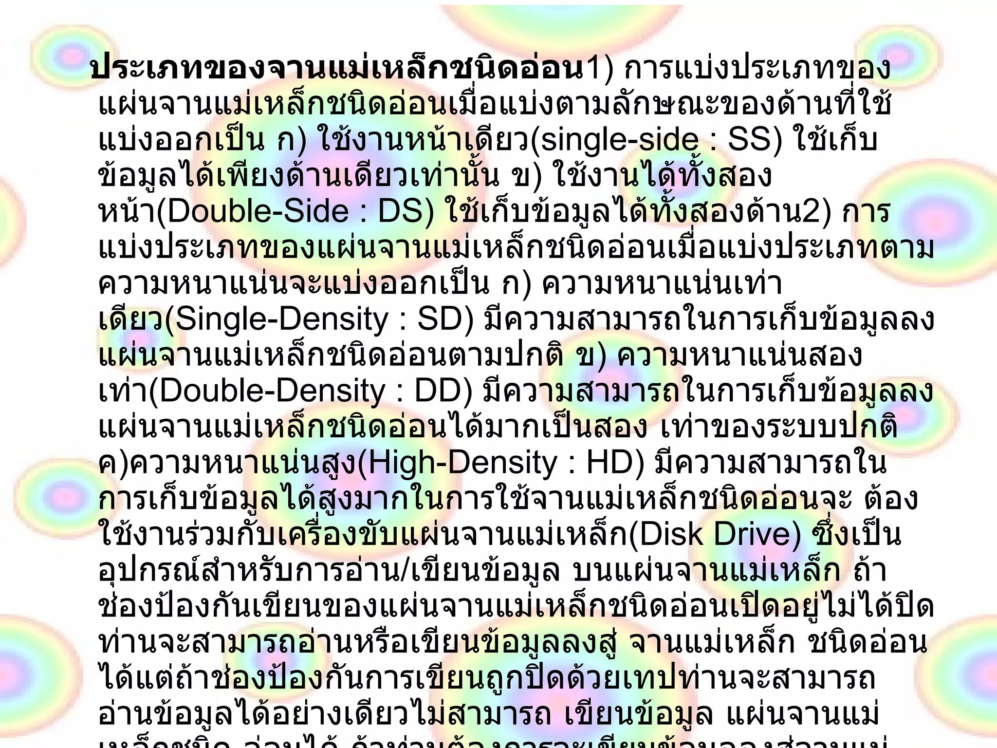 ประเภทของจานแม่เหล็กชนิดอ่อน 1)  การแบ่งประเภทของแผ่นจานแม่เหล็กชนิดอ่อนเมื่อแบ่งตามลักษณะของด้านที่ใช้แบ่งออกเป็น ก )  ใช้งานหน้าเดียว ( single - side  :  SS )  ใช้เก็บข้อมูลได้เพียงด้านเดียวเท่านั้น ข )  ใช้งานได้ทั้งสองหน้า ( Double - Side  :  DS )  ใช้เก็บข้อมูลได้ทั้งสองด้าน 2 )  การแบ่งประเภทของแผ่นจานแม่เหล็กชนิดอ่อนเมื่อแบ่งประเภทตามความหนาแน่นจะแบ่งออกเป็น ก )  ความหนาแน่นเท่า เดียว ( Single - Density  :  SD )  มีความสามารถในการเก็บข้อมูลลงแผ่นจานแม่เหล็กชนิดอ่อนตามปกติ ข )  ความหนาแน่นสอง เท่า ( Double - Density  :  DD )  มีความสามารถในการเก็บข้อมูลลงแผ่นจานแม่เหล็กชนิดอ่อนได้มากเป็นสอง เท่าของระบบปกติ ค ) ความหนาแน่นสูง ( High - Density  :  HD )  มีความสามารถในการเก็บข้อมูลได้สูงมากในการใช้จานแม่เหล็กชนิดอ่อนจะ ต้องใช้งานร่วมกับเครื่องขับแผ่นจานแม่เหล็ก ( Disk Drive )  ซึ่งเป็นอุปกรณ์สำหรับการอ่าน / เขียนข้อมูล บนแผ่นจานแม่เหล็ก ถ้าช่องป้องกันเขียนของแผ่นจานแม่เหล็กชนิดอ่อนเปิดอยู่ไม่ได้ปิด ท่านจะสามารถอ่านหรือเขียนข้อมูลลงสู่ จานแม่เหล็ก ชนิดอ่อนได้แต่ถ้าช่องป้องกันการเขียนถูกปิดด้วยเทปท่านจะสามารถ อ่านข้อมูลได้อย่างเดียวไม่สามารถ เขียนข้อมูล แผ่นจานแม่เหล็กชนิด อ่อนได้ ถ้าท่านต้องการจะเขียนข้อมูลลงสู่จานแม่เหล็กชนิดอ่อนท่านต้องดึง เทปที่ปิดช่องป้องกัน การเขียนออกเสียก่อนข้อควรระวัง ในการ ใช้แผ่นจานแม่เหล็กชนิดอ่อน ควรให้อยู่ห่างจากควันสิ่งสกปรกความร้อน โดย เฉพาะอย่างยิ่งแหล่งที่มีอำนาจแม่เหล็ก เช่น มอเตอร์ หรือ แม้แต่ของเด็กเล่นชนิดที่มีอำนาจแม่เหล็ก ซึ่งจะลบข้อมูลของ ท่านได้ในการคำนวณหาเนื้อที่เก็บข้อมูลของแผ่นจานแม่เหล็กแบบอ่อนจำต้องทราบรายละเอียดต่างๆดังนี้ก่อน  