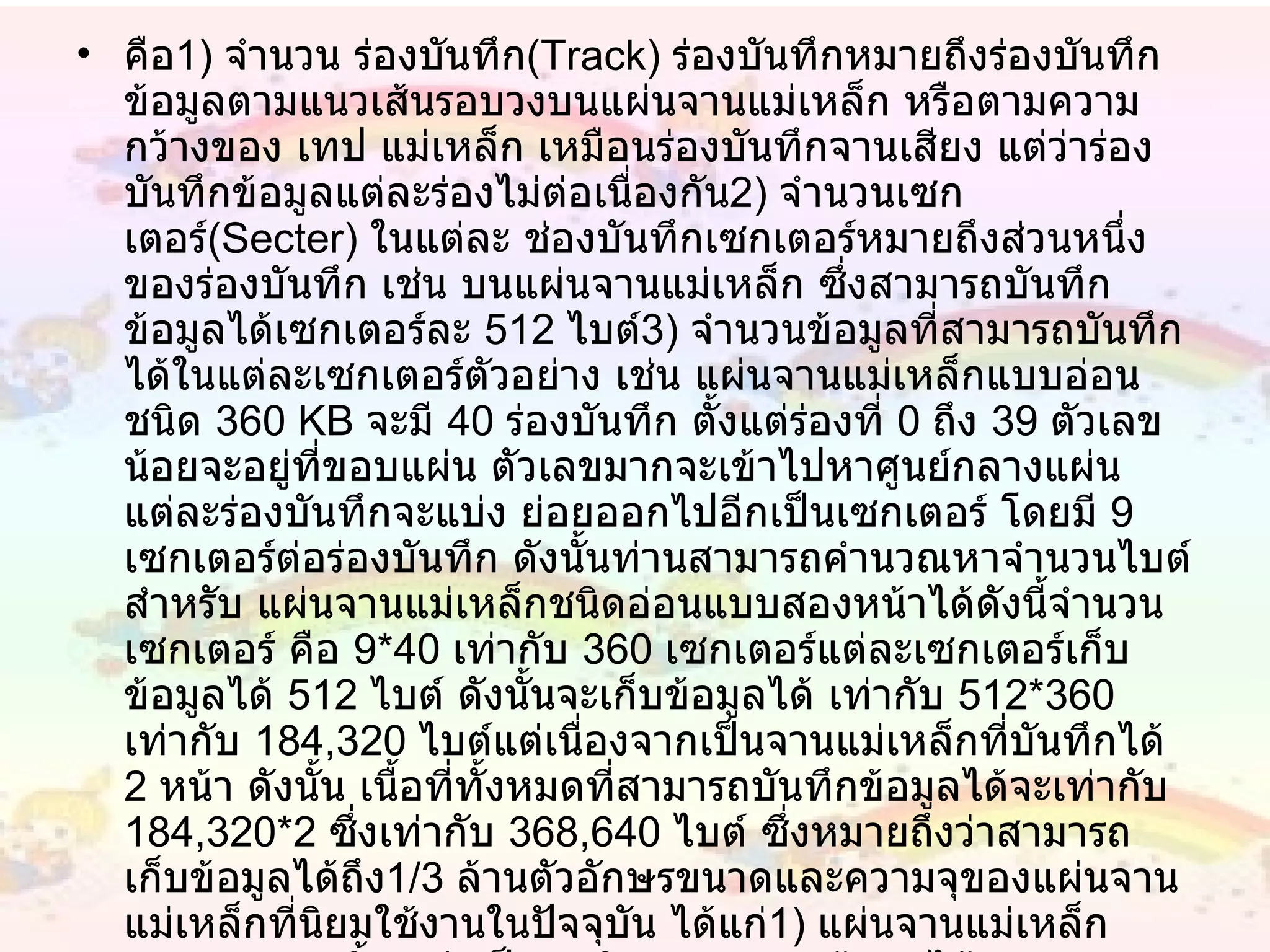 คือ 1 )  จำนวน ร่องบันทึก ( Track )  ร่องบันทึกหมายถึงร่องบันทึกข้อมูลตามแนวเส้นรอบวงบนแผ่นจานแม่เหล็ก หรือตามความกว้างของ เทป แม่เหล็ก เหมือนร่องบันทึกจานเสียง แต่ว่าร่องบันทึกข้อมูลแต่ละร่องไม่ต่อเนื่องกัน 2 )  จำนวนเซกเตอร์ ( Secter )  ในแต่ละ ช่องบันทึกเซกเตอร์หมายถึงส่วนหนึ่งของร่องบันทึก เช่น บนแผ่นจานแม่เหล็ก ซึ่งสามารถบันทึกข้อมูลได้เซกเตอร์ละ  512   ไบต์ 3 )  จำนวนข้อมูลที่สามารถบันทึกได้ในแต่ละเซกเตอร์ตัวอย่าง เช่น แผ่นจานแม่เหล็กแบบอ่อน ชนิด  360 KB  จะมี  40   ร่องบันทึก ตั้งแต่ร่องที่  0   ถึง  39   ตัวเลขน้อยจะอยู่ที่ขอบแผ่น ตัวเลขมากจะเข้าไปหาศูนย์กลางแผ่น แต่ละร่องบันทึกจะแบ่ง ย่อยออกไปอีกเป็นเซกเตอร์ โดยมี  9   เซกเตอร์ต่อร่องบันทึก ดังนั้นท่านสามารถคำนวณหาจำนวนไบต์สำหรับ แผ่นจานแม่เหล็กชนิดอ่อนแบบสองหน้าได้ดังนี้จำนวนเซกเตอร์ คือ  9 * 40   เท่ากับ  360   เซกเตอร์แต่ละเซกเตอร์เก็บข้อมูลได้  512   ไบต์ ดังนั้นจะเก็บข้อมูลได้ เท่ากับ  512 * 360   เท่ากับ  184,320   ไบต์แต่เนื่องจากเป็นจานแม่เหล็กที่บันทึกได้  2   หน้า ดังนั้น เนื้อที่ทั้งหมดที่สามารถบันทึกข้อมูลได้จะเท่ากับ  184,320 * 2   ซึ่งเท่ากับ  368,640   ไบต์ ซึ่งหมายถึงว่าสามารถเก็บข้อมูลได้ถึง 1/3   ล้านตัวอักษรขนาดและความจุของแผ่นจานแม่เหล็กที่นิยมใช้งานในปัจจุบัน ได้แก่ 1 )  แผ่นจานแม่เหล็กขนาด  5   1/4   นิ้ว แบ่งเป็น -  ชนิด  DS,DD  จุข้อมูลได้  360 KB -  ชนิด  DS,HD  จุข้อมูลได้  1.2 MB2 )  แผ่นจานแม่เหล็กขนาด  3   1/2   นิ้ว แบ่งเป็น  -  ชนิด  DS,DD  จุข้อมูลได้  720 KB -  ชนิด  DD,HD  จุข้อมูลได้  1.44 MB   