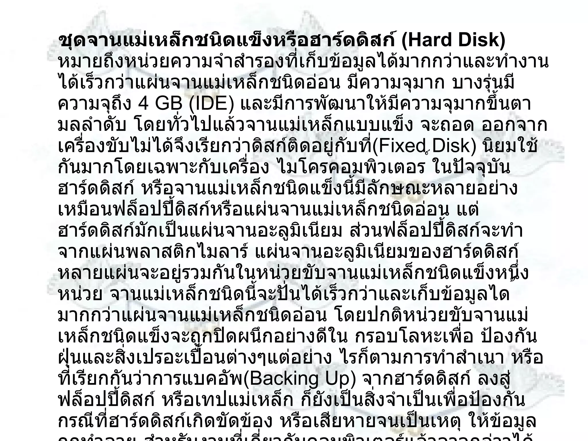 ชุดจานแม่เหล็กชนิดแข็งหรือฮาร์ดดิสก์  ( Hard Disk )  หมายถึงหน่วยความจำสำรองที่เก็บข้อมูลได้มากกว่าและทำงานได้เร็วกว่าแผ่นจานแม่เหล็กชนิดอ่อน มีความจุมาก บางรุ่นมีความจุถึง  4 GB  ( IDE )  และมีการพัฒนาให้มีความจุมากขึ้นตามลลำดับ โดยทั่วไปแล้วจานแม่เหล็กแบบแข็ง จะถอด ออกจากเครื่องขับไม่ได้จึงเรียกว่าดิสก์ติดอยู่กับที่ ( Fixed Disk )  นิยมใช้กันมากโดยเฉพาะกับเครื่อง ไมโครคอมพิวเตอร ์ในปัจจุบันฮาร์ดดิสก์ หรือจานแม่เหล็กชนิดแข็งนี้มีลักษณะหลายอย่างเหมือนฟล็อปปี้ดิสก์หรือแผ่นจานแม่เหล็กชนิดอ่อน แต่ฮาร์ดดิสก์มักเป็นแผ่นจานอะลูมิเนียม ส่วนฟล็อปปี้ดิสก์จะทำจากแผ่นพลาสติกไมลาร์ แผ่นจานอะลูมิเนียมของฮาร์ดดิสก์ หลายแผ่นจะอยู่รวมกันในหน่วยขับจานแม่เหล็กชนิดแข็งหนึ่งหน่วย จานแม่เหล็กชนิดนี้จะปั่นได้เร็วกว่าและเก็บข้อมูลได ้ มากกว่าแผ่นจานแม่เหล็กชนิดอ่อน โดยปกติหน่วยขับจานแม่เหล็กชนิดแข็งจะถูกปิดผนึกอย่างดีใน กรอบโลหะเพื่อ ป้องกันฝุ่นและสิ่งเปรอะเปื้อนต่างๆแต่อย่าง ไรก็ตามการทำสำเนา หรือที่เรียกกันว่าการแบคอัพ ( Backing Up )  จากฮาร์ดดิสก์ ลงสู่ฟล็อปปี้ดิสก์ หรือเทปแม่เหล็ก ก็ยังเป็นสิ่งจำเป็นเพื่อป้องกันกรณีที่ฮาร์ดดิสก์เกิดขัดข้อง หรือเสียหายจนเป็นเหตุ ให้ข้อมูลถูกทำลาย สำหรับงานที่เกี่ยวกับคอมพิวเตอร์แล้วอาจกล่าวได้ว่า ข้อมูลของท่านเป็นสิ่งที่มีค่าซึ่งอาจมีค่ามากกว่าตัว เครื่องคอมพิวเตอร์ที่ใช้จัดการข้อมูลนั้นอีกด้วย ดังนั้นจึงถือว่าการสำรองข้อมูลเป็นสิ่งที่จำเป็นอย่างยิ่ง 
