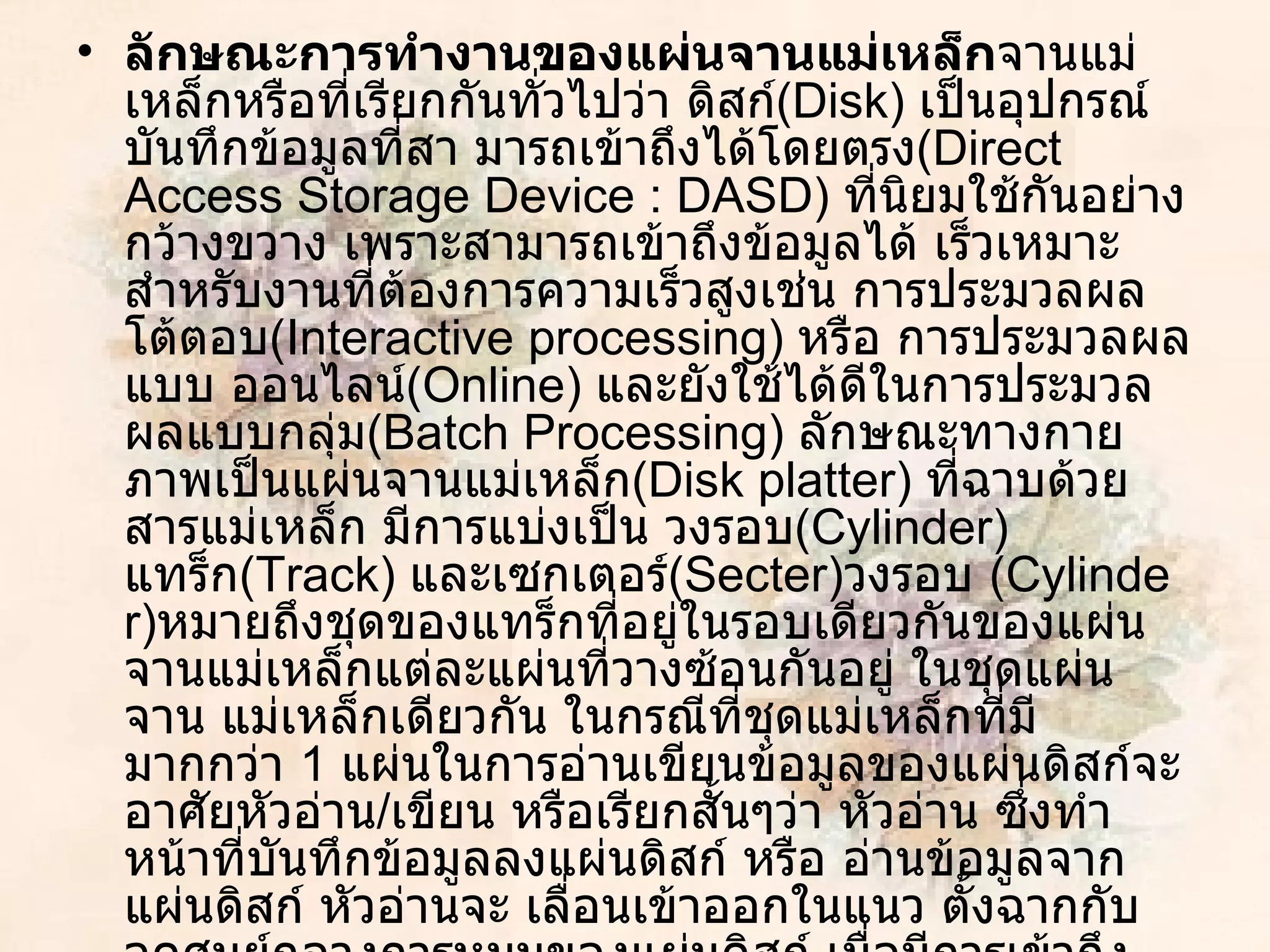ลักษณะการทำงานของแผ่นจานแม่เหล็ก จานแม่เหล็กหรือที่เรียกกันทั่วไปว่า ดิสก์ ( Disk )  เป็นอุปกรณ์บันทึกข้อมูลที่สา มารถเข้าถึงได้โดยตรง ( Direct Access Storage Device  :  DASD )  ที่นิยมใช้กันอย่างกว้างขวาง เพราะสามารถเข้าถึงข้อมูลได้ เร็วเหมาะสำหรับงานที่ต้องการความเร็วสูงเช่น การประมวลผลโต้ตอบ ( Interactive processing )  หรือ การประมวลผลแบบ ออนไลน์ ( Online )  และยังใช้ได้ดีในการประมวลผลแบบกลุ่ม ( Batch Processing )  ลักษณะทางกาย ภาพเป็นแผ่นจานแม่เหล็ก ( Disk platter )  ที่ฉาบด้วยสารแม่เหล็ก มีการแบ่งเป็น วงรอบ ( Cylinder )  แทร็ก ( Track )  และเซกเตอร์ ( Secter ) วงรอบ  ( Cylinder ) หมายถึงชุดของแทร็กที่อยู่ในรอบเดียวกันของแผ่นจานแม่เหล็กแต่ละแผ่นที่วางซ้อนกันอยู่ ในชุดแผ่นจาน แม่เหล็กเดียวกัน ในกรณีที่ชุดแม่เหล็กที่มีมากกว่า  1   แผ่นในการอ่านเขียนข้อมูลของแผ่นดิสก์จะ อาศัยหัวอ่าน / เขียน หรือเรียกสั้นๆว่า หัวอ่าน ซึ่งทำหน้าที่บันทึกข้อมูลลงแผ่นดิสก์ หรือ อ่านข้อมูลจากแผ่นดิสก์ หัวอ่านจะ เลื่อนเข้าออกในแนว ตั้งฉากกับจุดศูนย์กลางการหมุนของแผ่นดิสก์ เมื่อมีการเข้าถึงข้อมูล แผ่นดิสก์จะหมุนรอบแกนหมุน ด้วยความเร็วต่อรอบ ค่าหนึ่ง และหัวอ่านจะเลื่อนไปมาเพื่อทำการอ่านหรือเขียนข้อมูล 