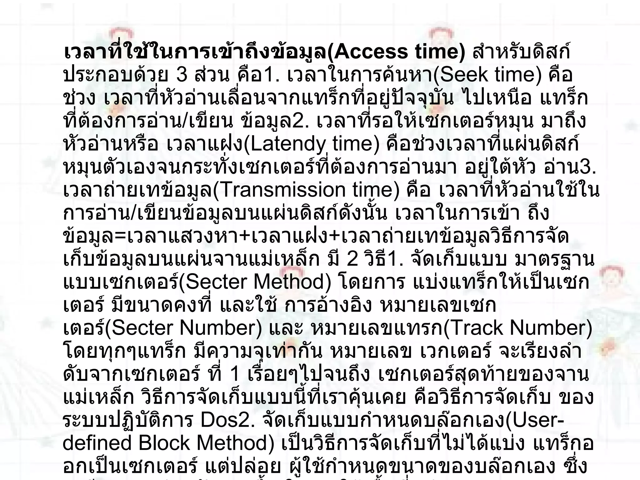 เวลาที่ใช้ในการเข้าถึงข้อมูล ( Access time )   สำหรับดิสก์ประกอบด้วย  3   ส่วน คือ 1 .  เวลาในการค้นหา ( Seek time )  คือช่วง เวลาที่หัวอ่านเลื่อนจากแทร็กที่อยู่ปัจจุบัน ไปเหนือ แทร็กที่ต้องการอ่าน / เขียน ข้อมูล 2 .  เวลาที่รอให้เซกเตอร์หมุน มาถึง หัวอ่านหรือ เวลาแฝง ( Latendy time )  คือช่วงเวลาที่แผ่นดิสก์หมุนตัวเองจนกระทั่งเซกเตอร์ที่ต้องการอ่านมา อยู่ใต้หัว อ่าน 3 .  เวลาถ่ายเทข้อมูล ( Transmission time )  คือ เวลาที่หัวอ่านใช้ในการอ่าน / เขียนข้อมูลบนแผ่นดิสก์ดังนั้น เวลาในการเข้า ถึงข้อมูล = เวลาแสวงหา + เวลาแฝง + เวลาถ่ายเทข้อมูลวิธีการจัดเก็บข้อมูลบนแผ่นจานแม่เหล็ก มี  2   วิธี 1 .  จัดเก็บแบบ มาตรฐานแบบเซกเตอร์ ( Secter Method )  โดยการ แบ่งแทร็กให้เป็นเซกเตอร์ มีขนาดคงที่ และใช้ การอ้างอิง หมายเลขเซกเตอร์ ( Secter Number )  และ หมายเลขแทรก ( Track Number )  โดยทุกๆแทร็ก มีความจุเท่ากัน หมายเลข เวกเตอร์ จะเรียงลำ ดับจากเซกเตอร์ ที่  1   เรื่อยๆไปจนถึง เซกเตอร์สุดท้ายของจานแม่เหล็ก วิธีการจัดเก็บแบบนี้ที่เราคุ้นเคย คือวิธีการจัดเก็บ ของระบบปฏิบัติการ  Dos2 .  จัดเก็บแบบกำหนดบล๊อกเอง ( User - defined Block Method )  เป็นวิธีการจัดเก็บที่ไม่ได้แบ่ง แทร็กออกเป็นเซกเตอร์ แต่ปล่อย ผู้ใช้กำหนดขนาดของบล๊อกเอง ซึ่งจะมีความคล่องตัวมากขึ้น ในการใช้เนื้อที่แผ่นจาน และสามารถจัดการกับระเบียนความยาวแปรผันได 
