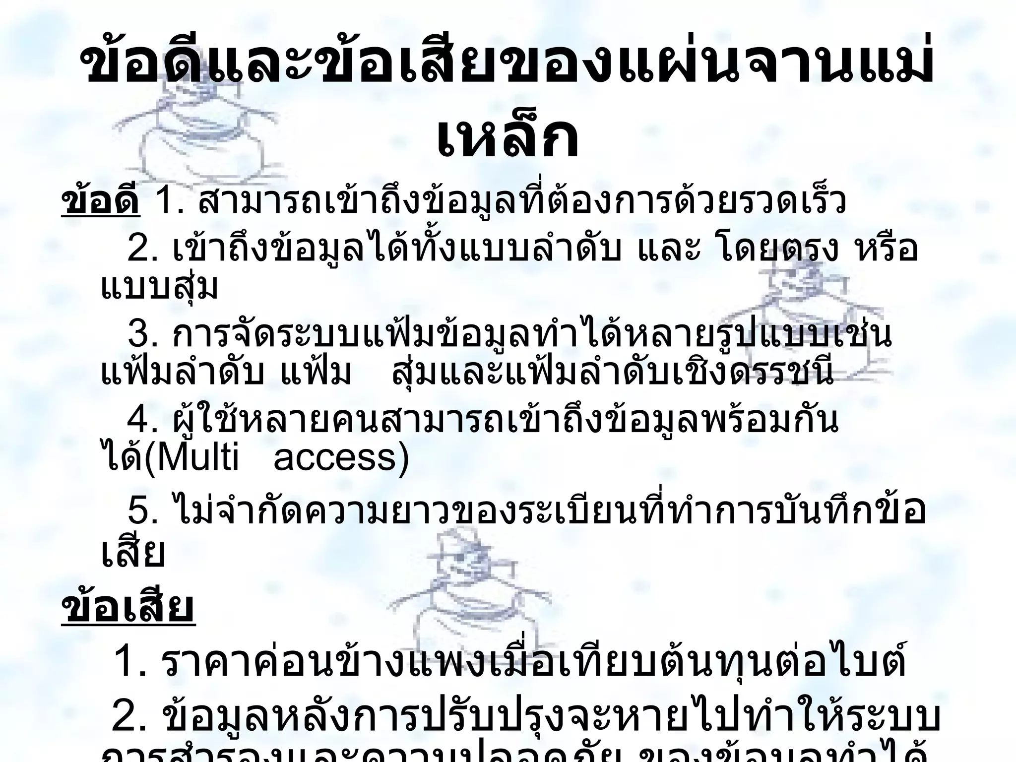 ข้อดีและข้อเสียของแผ่นจานแม่เหล็ก ข้อดี   1 .  สามารถเข้าถึงข้อมูลที่ต้องการด้วยรวดเร็ว 2 .  เข้าถึงข้อมูลได้ทั้งแบบลำดับ และ โดยตรง หรือ แบบสุ่ม 3 .  การจัดระบบแฟ้มข้อมูลทำได้หลายรูปแบบเช่นแฟ้มลำดับ แฟ้ม  สุ่มและแฟ้มลำดับเชิงดรรชนี 4 .  ผู้ใช้หลายคนสามารถเข้าถึงข้อมูลพร้อมกันได้ ( Multi  access )  5 .  ไม่จำกัดความยาวของระเบียนที่ทำการบันทึก ข้อเสีย ข้อเสีย 1 .  ราคาค่อนข้างแพงเมื่อเทียบต้นทุนต่อไบต์ 2 .  ข้อมูลหลังการปรับปรุงจะหายไปทำให้ระบบการสำรองและความปลอดภัย ของข้อมูลทำได้ยาก  