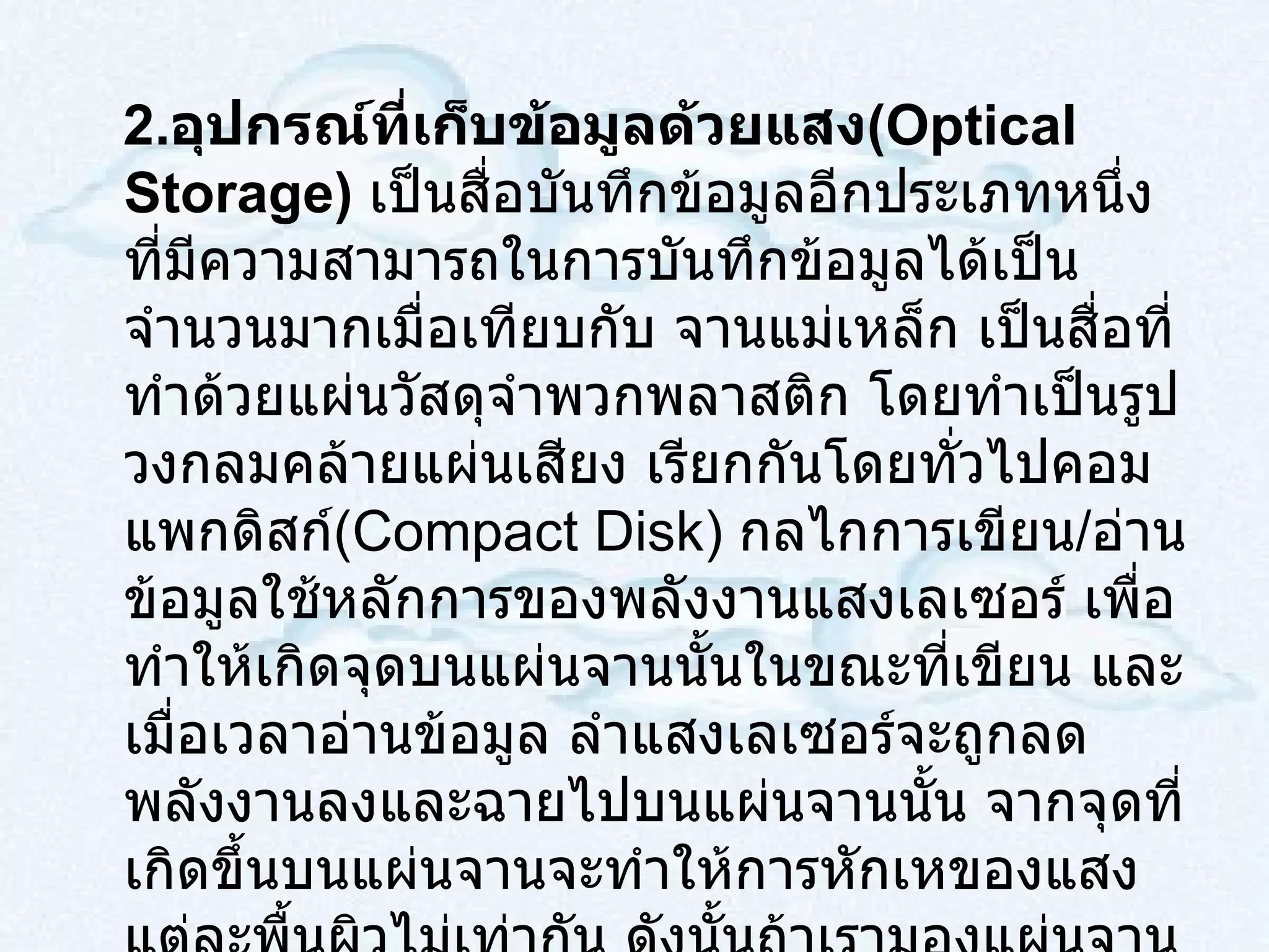 2 . อุปกรณ์ที่เก็บข้อมูลด้วยแสง ( Optical Storage )  เป็นสื่อบันทึกข้อมูลอีกประเภทหนึ่งที่มีความสามารถในการบันทึกข้อมูลได้เป็นจำนวนมากเมื่อเทียบกับ จานแม่เหล็ก เป็นสื่อที่ทำด้วยแผ่นวัสดุจำพวกพลาสติก โดยทำเป็นรูปวงกลมคล้ายแผ่นเสียง เรียกกันโดยทั่วไปคอมแพกดิสก์ ( Compact Disk )  กลไกการเขียน / อ่าน ข้อมูลใช้หลักการของพลังงานแสงเลเซอร์ เพื่อทำให้เกิดจุดบนแผ่นจานนั้นในขณะที่เขียน และเมื่อเวลาอ่านข้อมูล ลำแสงเลเซอร์จะถูกลดพลังงานลงและฉายไปบนแผ่นจานนั้น จากจุดที่เกิดขึ้นบนแผ่นจานจะทำให้การหักเหของแสงแต่ละพื้นผิวไม่เท่ากัน ดังนั้นถ้าเรามองแผ่นจานคอมแพกดิสก์อย่างละเอียด ( ใช้อุปกรณ์ช่วย )  ผิวหน้าของแผ่นจานจะไม่เรียบจะมีลักษณะเป็นหลุมเป็นบ่อ ส่วนที่เป็นหลุมลงไปเรียกว่าแลนด์ ( land )  ส่วนที่ไม่เป็นหลุมลงไปเรียกว่า พิต ( pit ) 