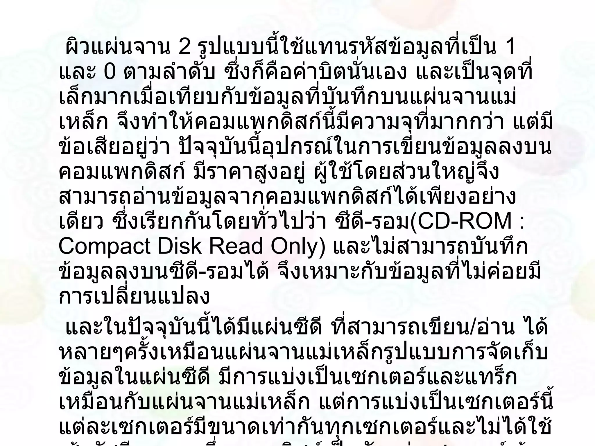 ผิวแผ่นจาน  2   รูปแบบนี้ใช้แทนรหัสข้อมูลที่เป็น  1   และ  0   ตามลำดับ ซึ่งก็คือค่าบิตนั่นเอง และเป็นจุดที่เล็กมากเมื่อเทียบกับข้อมูลที่บันทึกบนแผ่นจานแม่เหล็ก จึงทำให้คอมแพกดิสก์นี้มีความจุที่มากกว่า แต่มีข้อเสียอยู่ว่า ปัจจุบันนี้อุปกรณ์ในการเขียนข้อมูลลงบนคอมแพกดิสก์ มีราคาสูงอยู่ ผู้ใช้โดยส่วนใหญ่จึงสามารถอ่านข้อมูลจากคอมแพกดิสก์ได้เพียงอย่างเดียว ซึ่งเรียกกันโดยทั่วไปว่า ซีดี - รอม ( CD - ROM  :  Compact Disk Read Only )  และไม่สามารถบันทึกข้อมูลลงบนซีดี - รอมได้ จึงเหมาะกับข้อมูลที่ไม่ค่อยมีการเปลี่ยนแปลง  และในปัจจุบันนี้ได้มีแผ่นซีดี ที่สามารถเขียน / อ่าน ได้หลายๆครั้งเหมือนแผ่นจานแม่เหล็กรูปแบบการจัดเก็บข้อมูลในแผ่นซีดี มีการแบ่งเป็นเซกเตอร์และแทร็กเหมือนกับแผ่นจานแม่เหล็ก แต่การแบ่งเป็นเซกเตอร์นี้แต่ละเซกเตอร์มีขนาดเท่ากันทุกเซกเตอร์และไม่ได้ใช้เส้นรัศมี จากจุดกึ่งกลางดิสก์เป็นตัวแบ่งเซกเตอร์ ด้วยวิธีการนี้จึงจำเป็นต้องใช้มอเตอร์ที่หมุนได้หลายความเร็วในการหมุนแผ่นดิสก์ เพื่อให้ได้การอ่านข้อมูลที่สม่ำเสมอทุกเซกเตอร์ทั้งเซกเตอร์ที่อยู่นอกรอบ และวงใน ( Constant Linear Velocity )  ด้วยวิธีการหมุนแบบนี้ ( Multi SPIN )  ทำให้ซีดีสามารถเก็บข้อมูลได้มากขึ้นนั่นเอง 